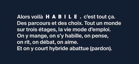 Alors, voilà, HABILE., c’est tout ça. Des parcours et des choix. Tout un monde sur trois étages, la vie mode d’emploi. On y mange, on s’y habille, on pense, on rit, on débat, on aime au 16 rue de Lancry Paris 10 du mardi au samedi en service continu.